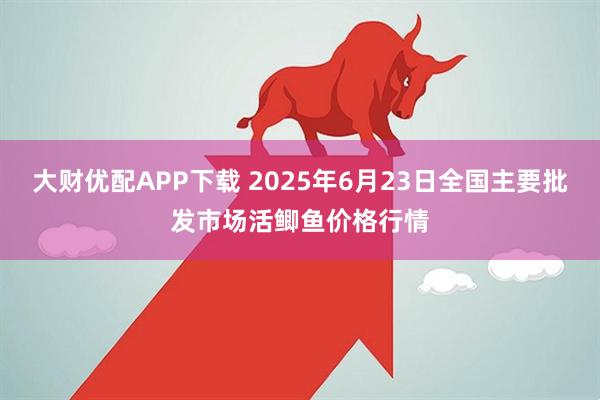 大财优配APP下载 2025年6月23日全国主要批发市场活鲫鱼价格行情