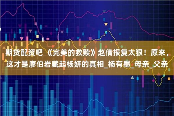 期货配资吧 《完美的救赎》赵倩报复太狠！原来，这才是廖伯岩藏起杨妍的真相_杨有墨_母亲_父亲