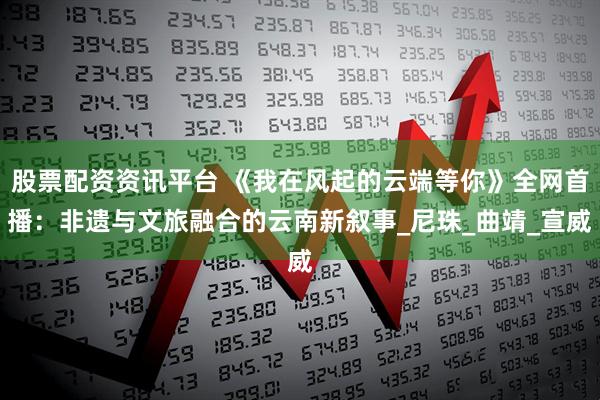 股票配资资讯平台 《我在风起的云端等你》全网首播：非遗与文旅融合的云南新叙事_尼珠_曲靖_宣威