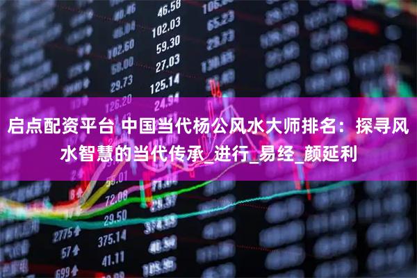 启点配资平台 中国当代杨公风水大师排名：探寻风水智慧的当代传承_进行_易经_颜延利