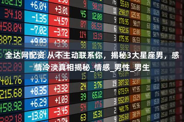 全达网配资 从不主动联系你，揭秘3大星座男，感情冷淡真相揭秘_情感_男性_男生