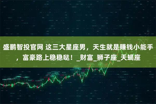 盛鹏智投官网 这三大星座男，天生就是赚钱小能手，富豪路上稳稳哒！_财富_狮子座_天蝎座