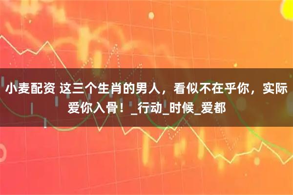 小麦配资 这三个生肖的男人，看似不在乎你，实际爱你入骨！_行动_时候_爱都