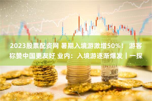 2023股票配资网 暑期入境游激增50%！ 游客称赞中国更友好 业内：入境游逐渐爆发｜一探