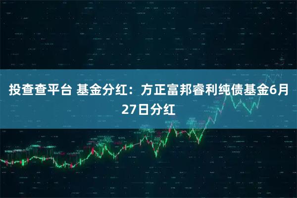 投查查平台 基金分红：方正富邦睿利纯债基金6月27日分红
