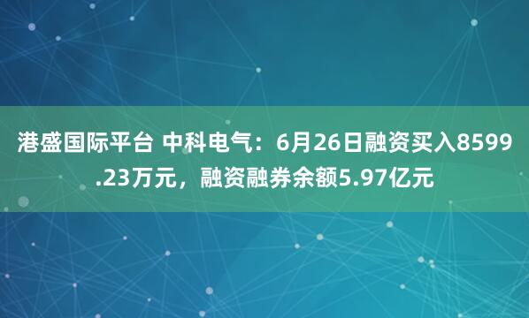 港盛国际平台 中科电气：6月26日融资买入8599.23万元，融资融券余额5.97亿元