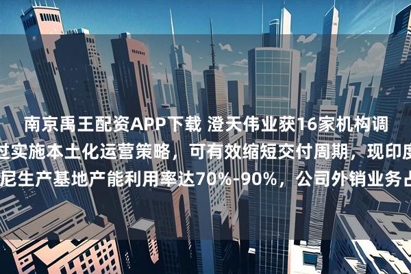 南京禹王配资APP下载 澄天伟业获16家机构调研：公司海外生产基地通过实施本土化运营策略，可有效缩短交付周期，现印度与印尼生产基地产能利用率达70%-90%，公司外销业务占比长期超过60%（附调研问答）