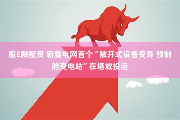 股E融配资 新疆电网首个“敞开式设备变身 预制舱变电站”在塔城投运