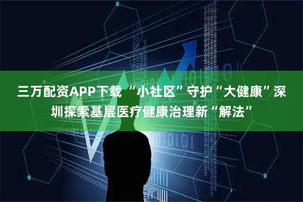 三万配资APP下载 “小社区”守护“大健康”深圳探索基层医疗健康治理新“解法”
