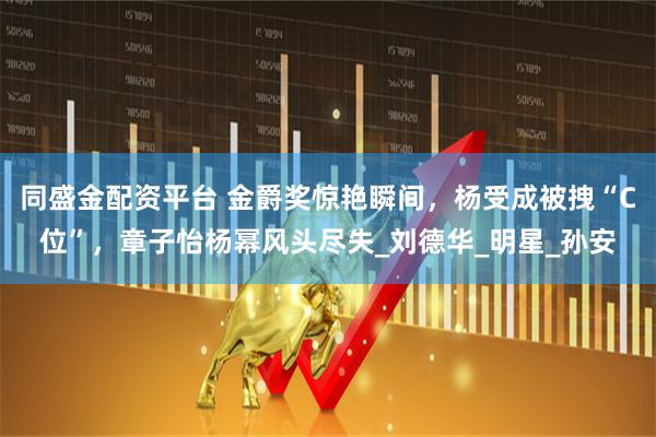 同盛金配资平台 金爵奖惊艳瞬间，杨受成被拽“C位”，章子怡杨幂风头尽失_刘德华_明星_孙安