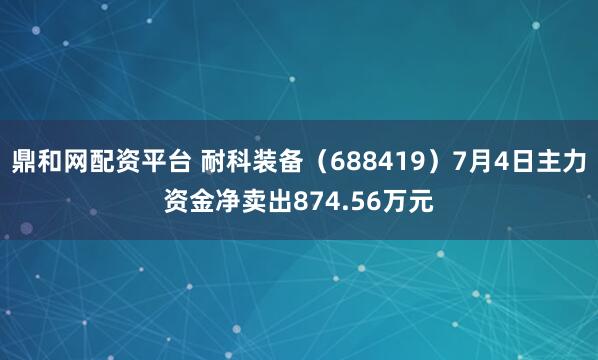 鼎和网配资平台 耐科装备（688419）7月4日主力资金净卖出874.56万元