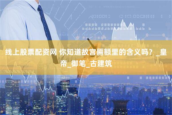 线上股票配资网 你知道故宫匾额里的含义吗？_皇帝_御笔_古建筑