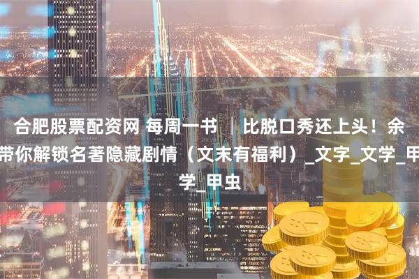 合肥股票配资网 每周一书 │比脱口秀还上头！余华带你解锁名著隐藏剧情（文末有福利）_文字_文学_甲虫