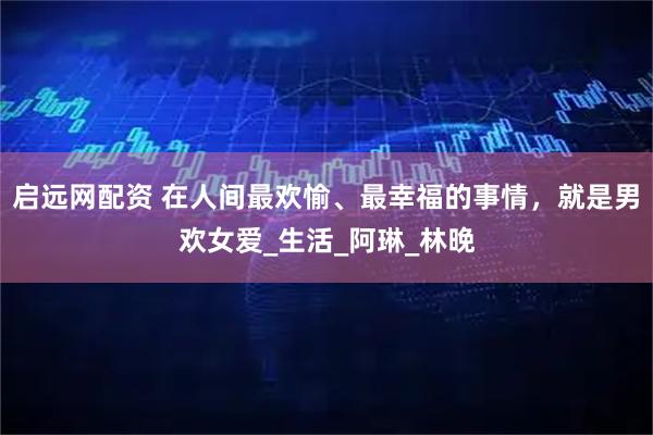 启远网配资 在人间最欢愉、最幸福的事情，就是男欢女爱_生活_阿琳_林晚