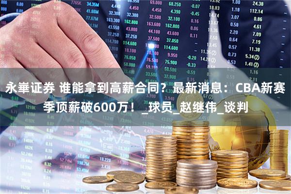 永崋证券 谁能拿到高薪合同？最新消息：CBA新赛季顶薪破600万！_球员_赵继伟_谈判