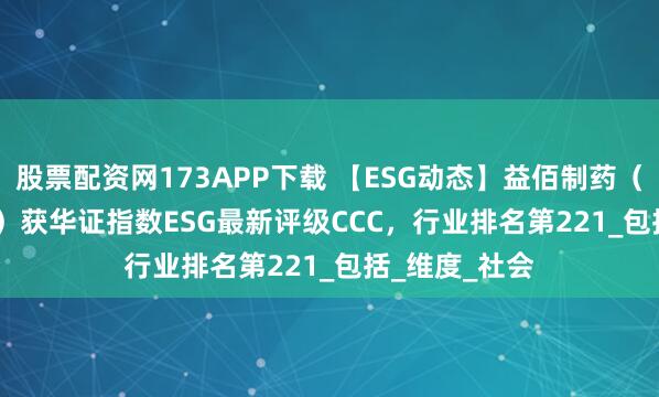 股票配资网173APP下载 【ESG动态】益佰制药（600594.SH）获华证指数ESG最新评级CCC，行业排名第221_包括_维度_社会