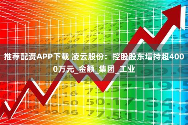 推荐配资APP下载 凌云股份：控股股东增持超4000万元_金额_集团_工业