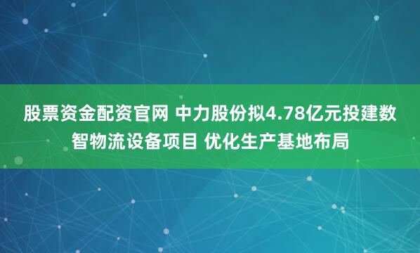 股票资金配资官网 中力股份拟4.78亿元投建数智物流设备项目 优化生产基地布局