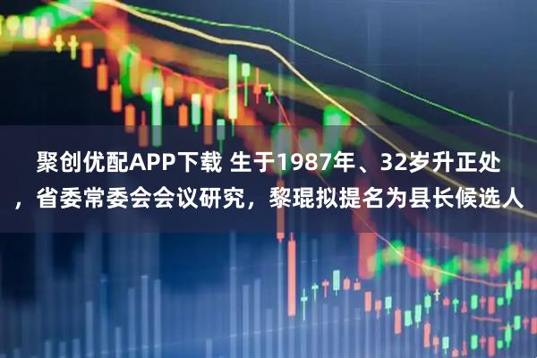 聚创优配APP下载 生于1987年、32岁升正处，省委常委会会议研究，黎琨拟提名为县长候选人