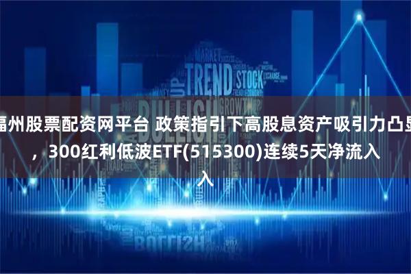 福州股票配资网平台 政策指引下高股息资产吸引力凸显，300红利低波ETF(515300)连续5天净流入