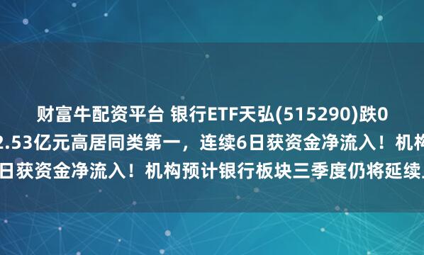 财富牛配资平台 银行ETF天弘(515290)跌0.63%，最新单日“吸金”2.53亿元高居同类第一，连续6日获资金净流入！机构预计银行板块三季度仍将延续上行格局