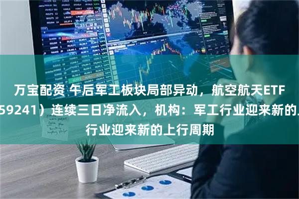 万宝配资 午后军工板块局部异动，航空航天ETF天弘（159241）连续三日净流入，机构：军工行业迎来新的上行周期