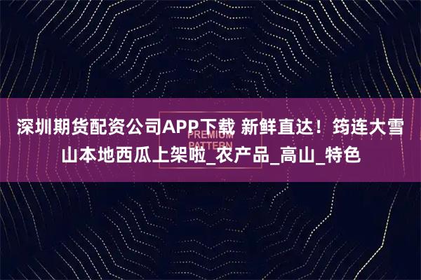 深圳期货配资公司APP下载 新鲜直达!筠连大雪山本地西瓜上架啦_农产品_高山_特色