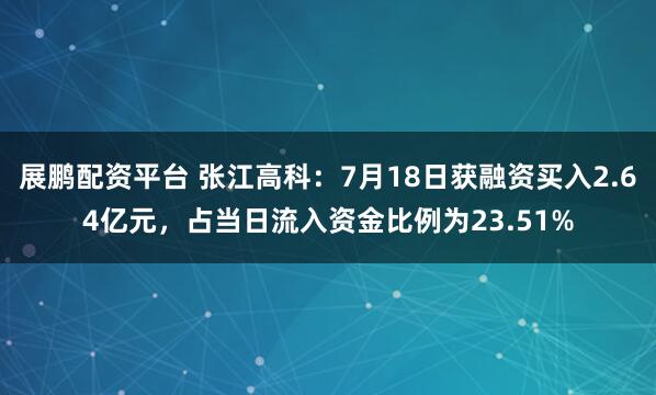 展鹏配资平台 张江高科:7月18日获融资买入2.64亿元,占当日流入资金比例为23.51%