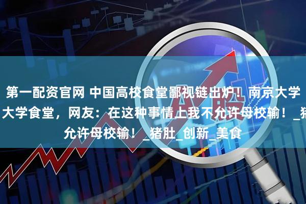 第一配资官网 中国高校食堂鄙视链出炉！南京大学霸榜“最难吃”大学食堂，网友：在这种事情上我不允许母校输！_猪肚_创新_美食