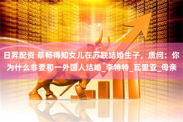 日昇配资 蔡畅得知女儿在苏联结婚生子,质问:你为什么非要和一外国人结婚_李特特_瓦里亚_母亲