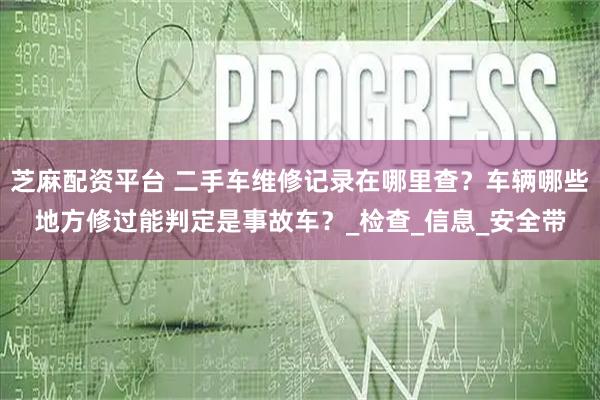 芝麻配资平台 二手车维修记录在哪里查?车辆哪些地方修过能判定是事故车?_检查_信息_安全带