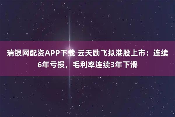 瑞银网配资APP下载 云天励飞拟港股上市:连续6年亏损,毛利率连续3年下滑