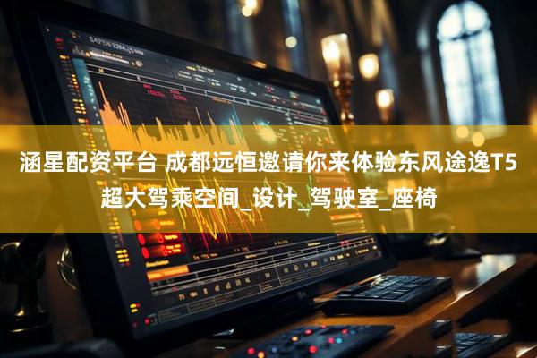 涵星配资平台 成都远恒邀请你来体验东风途逸T5超大驾乘空间_设计_驾驶室_座椅