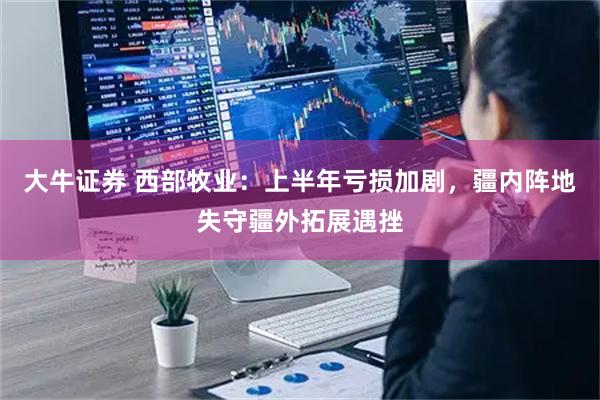 大牛证券 西部牧业：上半年亏损加剧，疆内阵地失守疆外拓展遇挫