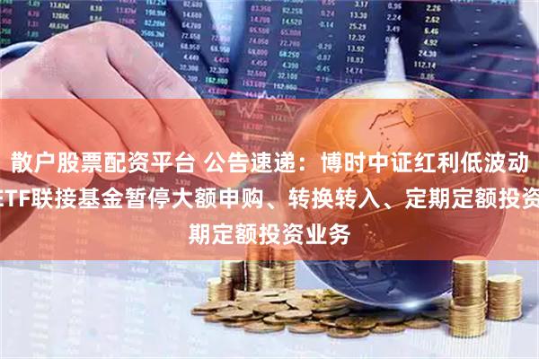 散户股票配资平台 公告速递:博时中证红利低波动100ETF联接基金暂停大额申购、转换转入、定期定额投资业务