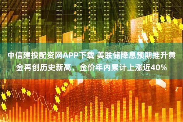 中信建投配资网APP下载 美联储降息预期推升黄金再创历史新高,金价年内累计上涨近40%
