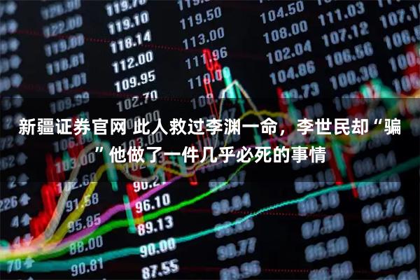 新疆证券官网 此人救过李渊一命,李世民却“骗”他做了一件几乎必死的事情