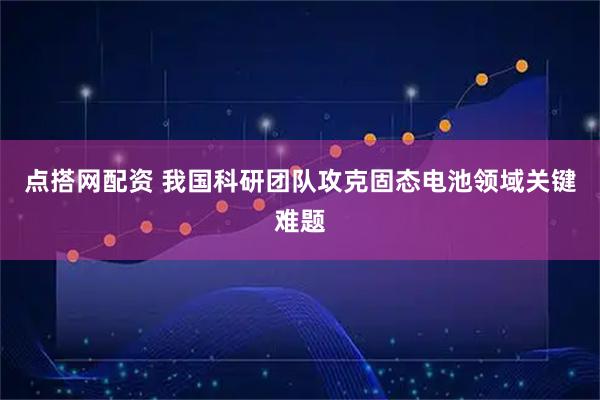 点搭网配资 我国科研团队攻克固态电池领域关键难题