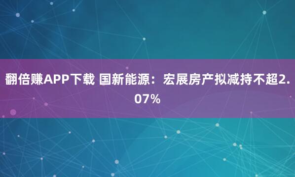 翻倍赚APP下载 国新能源:宏展房产拟减持不超2.07%