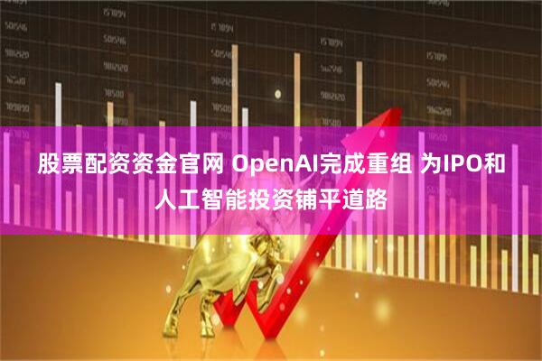股票配资资金官网 OpenAI完成重组 为IPO和人工智能投资铺平道路