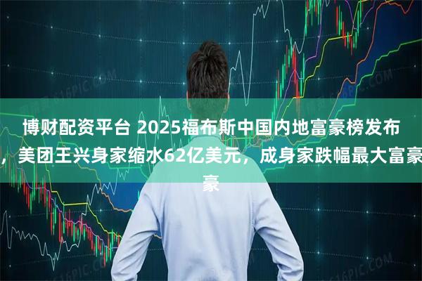 博财配资平台 2025福布斯中国内地富豪榜发布，美团王兴身家缩水62亿美元，成身家跌幅最大富豪