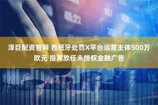 泽巨配资官网 西班牙处罚X平台运营主体500万欧元 指其放任未授权金融广告
