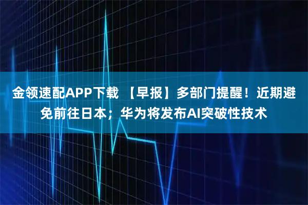 金领速配APP下载 【早报】多部门提醒！近期避免前往日本；华为将发布AI突破性技术