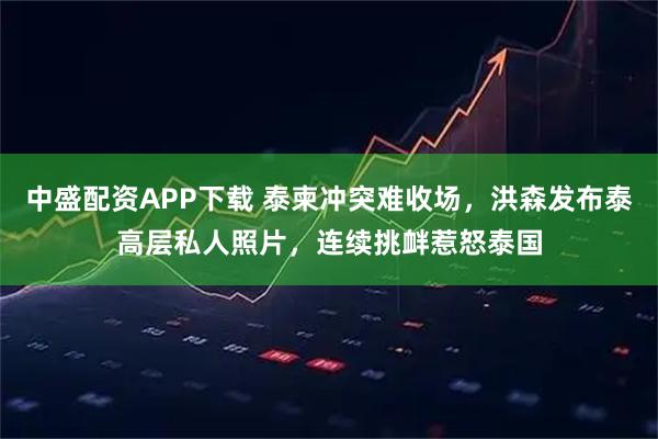 中盛配资APP下载 泰柬冲突难收场，洪森发布泰高层私人照片，连续挑衅惹怒泰国