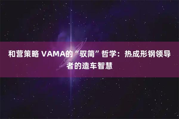 和营策略 VAMA的“驭简”哲学:热成形钢领导者的造车智慧