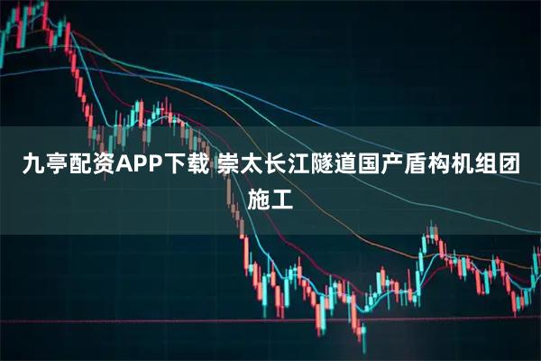 九亭配资APP下载 崇太长江隧道国产盾构机组团施工