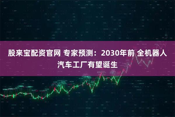 股来宝配资官网 专家预测：2030年前 全机器人汽车工厂有望诞生