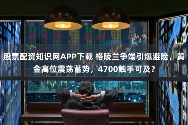 股票配资知识网APP下载 格陵兰争端引爆避险，黄金高位震荡蓄势，4700触手可及？